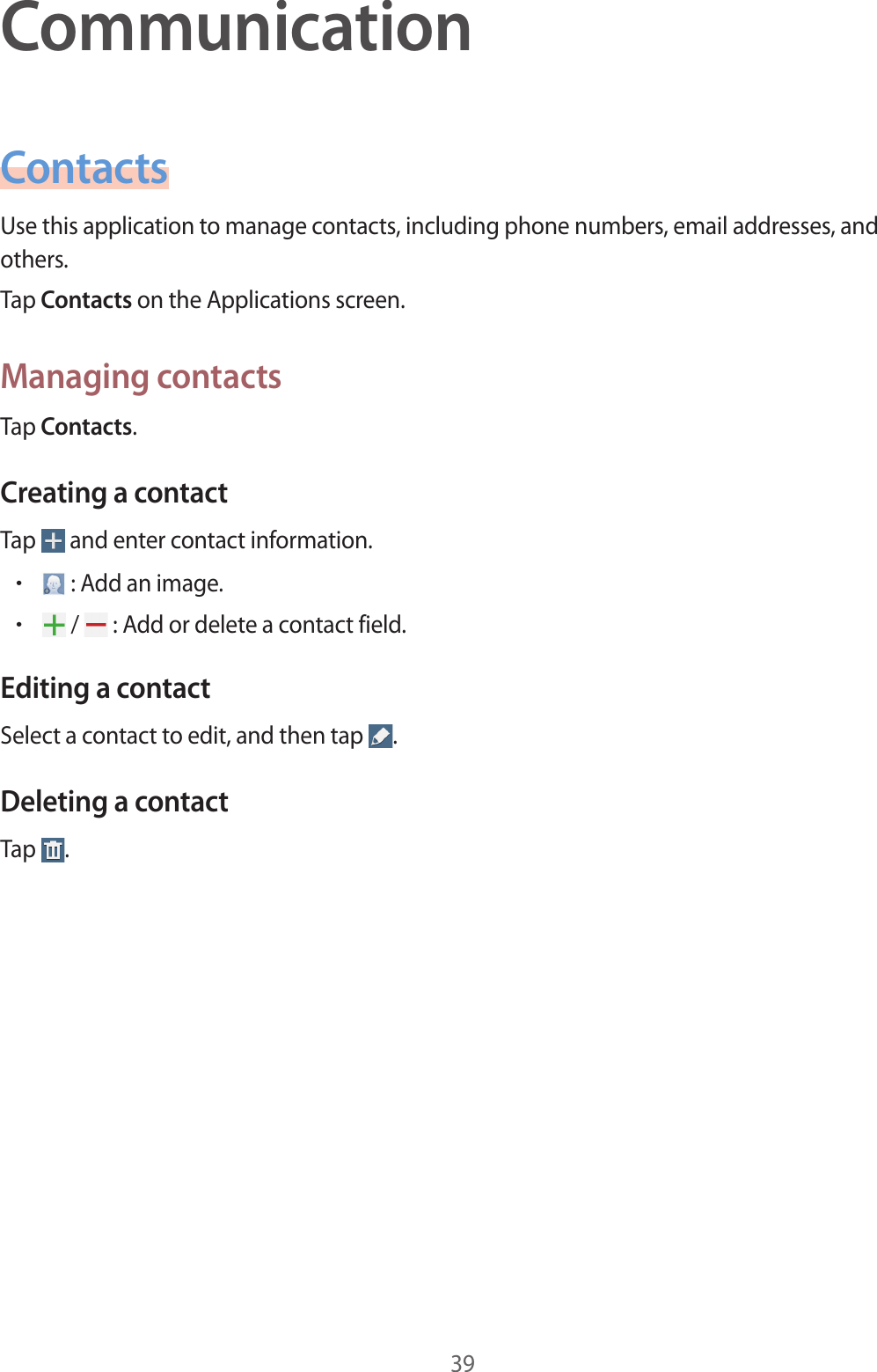 39CommunicationContactsUse this application to manage contacts, including phone numbers, email addresses, and others.Tap Contacts on the Applications screen.Managing contactsTap Contacts.Creating a contactTap   and enter contact information.• : Add an image.• /   : Add or delete a contact field.Editing a contactSelect a contact to edit, and then tap  .Deleting a contactTap  .