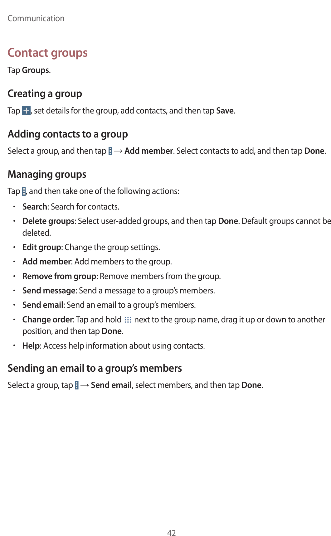 Communication42Contact groupsTap Groups.Creating a groupTap  , set details for the group, add contacts, and then tap Save.Adding contacts to a groupSelect a group, and then tap   → Add member. Select contacts to add, and then tap Done.Managing groupsTap  , and then take one of the following actions:•Search: Search for contacts.•Delete groups: Select user-added groups, and then tap Done. Default groups cannot be deleted.•Edit group: Change the group settings.•Add member: Add members to the group.•Remove from group: Remove members from the group.•Send message: Send a message to a group’s members.•Send email: Send an email to a group’s members.•Change order: Tap and hold   next to the group name, drag it up or down to another position, and then tap Done.•Help: Access help information about using contacts.Sending an email to a group’s membersSelect a group, tap   → Send email, select members, and then tap Done.