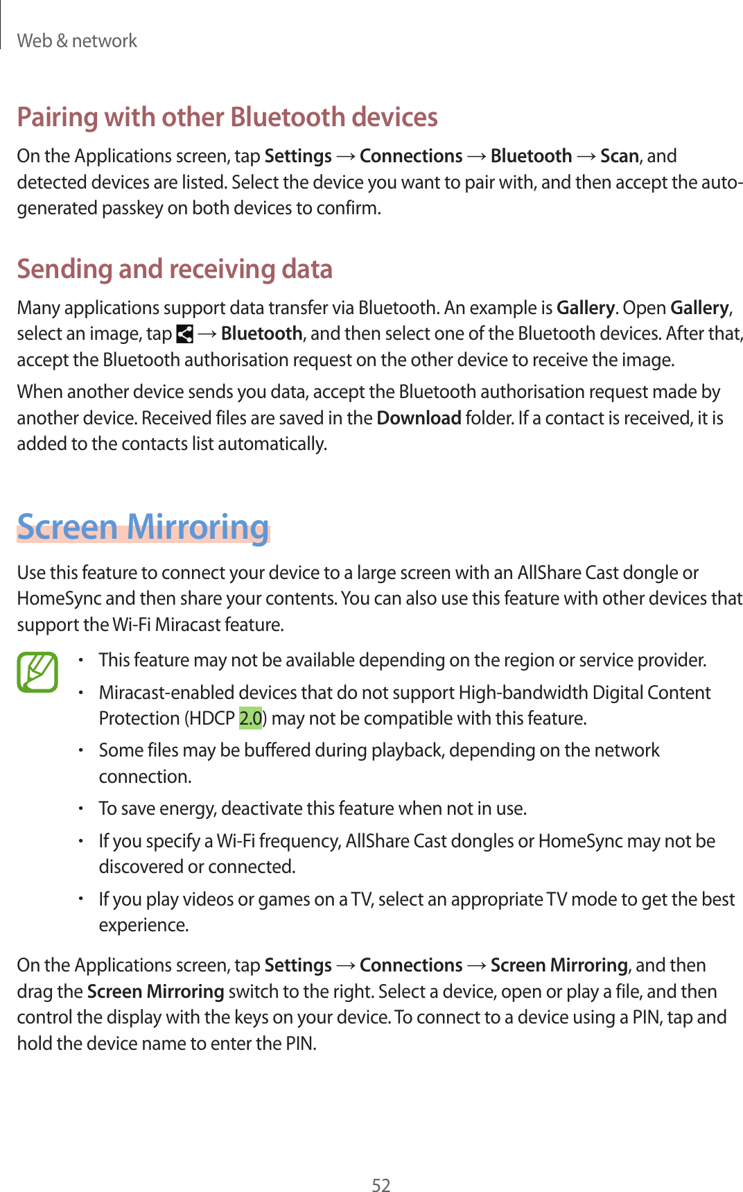 Web &amp; network52Pairing with other Bluetooth devicesOn the Applications screen, tap Settings → Connections → Bluetooth → Scan, and detected devices are listed. Select the device you want to pair with, and then accept the auto-generated passkey on both devices to confirm.Sending and receiving dataMany applications support data transfer via Bluetooth. An example is Gallery. Open Gallery, select an image, tap   → Bluetooth, and then select one of the Bluetooth devices. After that, accept the Bluetooth authorisation request on the other device to receive the image.When another device sends you data, accept the Bluetooth authorisation request made by another device. Received files are saved in the Download folder. If a contact is received, it is added to the contacts list automatically.Screen MirroringUse this feature to connect your device to a large screen with an AllShare Cast dongle or HomeSync and then share your contents. You can also use this feature with other devices that support the Wi-Fi Miracast feature.•This feature may not be available depending on the region or service provider.•Miracast-enabled devices that do not support High-bandwidth Digital Content Protection (HDCP 2.0) may not be compatible with this feature.•Some files may be buffered during playback, depending on the network connection.•To save energy, deactivate this feature when not in use.•If you specify a Wi-Fi frequency, AllShare Cast dongles or HomeSync may not be discovered or connected.•If you play videos or games on a TV, select an appropriate TV mode to get the best experience.On the Applications screen, tap Settings → Connections → Screen Mirroring, and then drag the Screen Mirroring switch to the right. Select a device, open or play a file, and then control the display with the keys on your device. To connect to a device using a PIN, tap and hold the device name to enter the PIN.