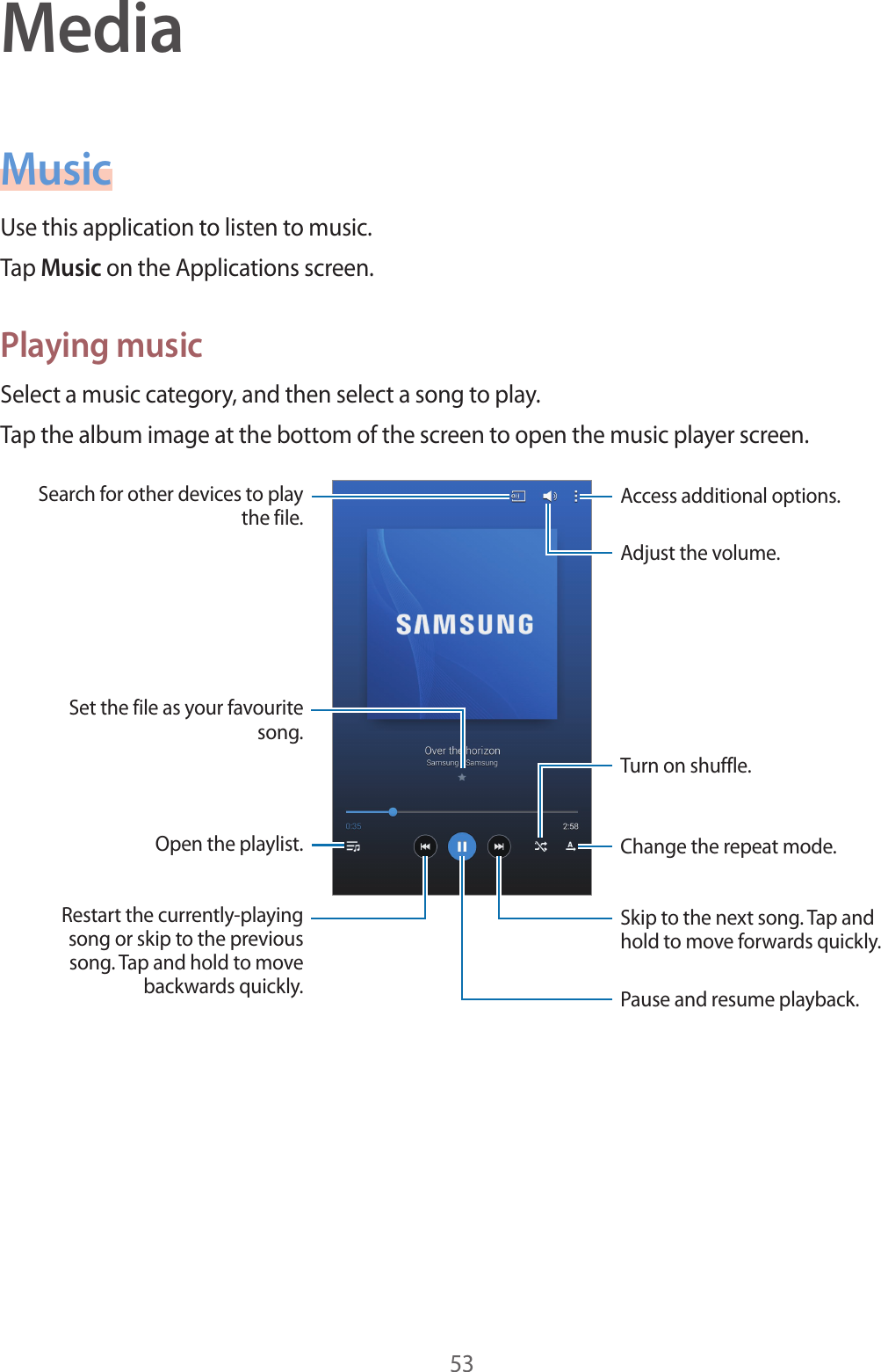 53MediaMusicUse this application to listen to music.Tap Music on the Applications screen.Playing musicSelect a music category, and then select a song to play.Tap the album image at the bottom of the screen to open the music player screen.Skip to the next song. Tap and hold to move forwards quickly.Pause and resume playback.Adjust the volume.Access additional options.Change the repeat mode.Restart the currently-playing song or skip to the previous song. Tap and hold to move backwards quickly.Turn on shuffle.Open the playlist.Search for other devices to play the file.Set the file as your favourite song.