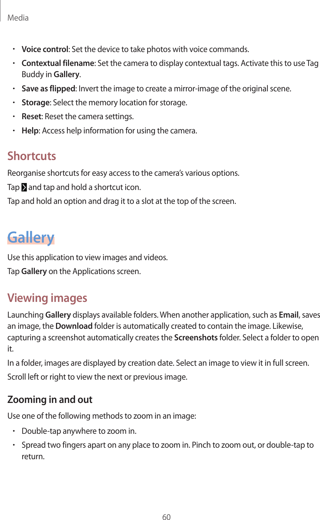 Media60•Voice control: Set the device to take photos with voice commands.•Contextual filename: Set the camera to display contextual tags. Activate this to use Tag Buddy in Gallery.•Save as flipped: Invert the image to create a mirror-image of the original scene.•Storage: Select the memory location for storage.•Reset: Reset the camera settings.•Help: Access help information for using the camera.ShortcutsReorganise shortcuts for easy access to the camera’s various options.Tap   and tap and hold a shortcut icon.Tap and hold an option and drag it to a slot at the top of the screen.GalleryUse this application to view images and videos.Tap Gallery on the Applications screen.Viewing imagesLaunching Gallery displays available folders. When another application, such as Email, saves an image, the Download folder is automatically created to contain the image. Likewise, capturing a screenshot automatically creates the Screenshots folder. Select a folder to open it.In a folder, images are displayed by creation date. Select an image to view it in full screen.Scroll left or right to view the next or previous image.Zooming in and outUse one of the following methods to zoom in an image:•Double-tap anywhere to zoom in.•Spread two fingers apart on any place to zoom in. Pinch to zoom out, or double-tap to return.