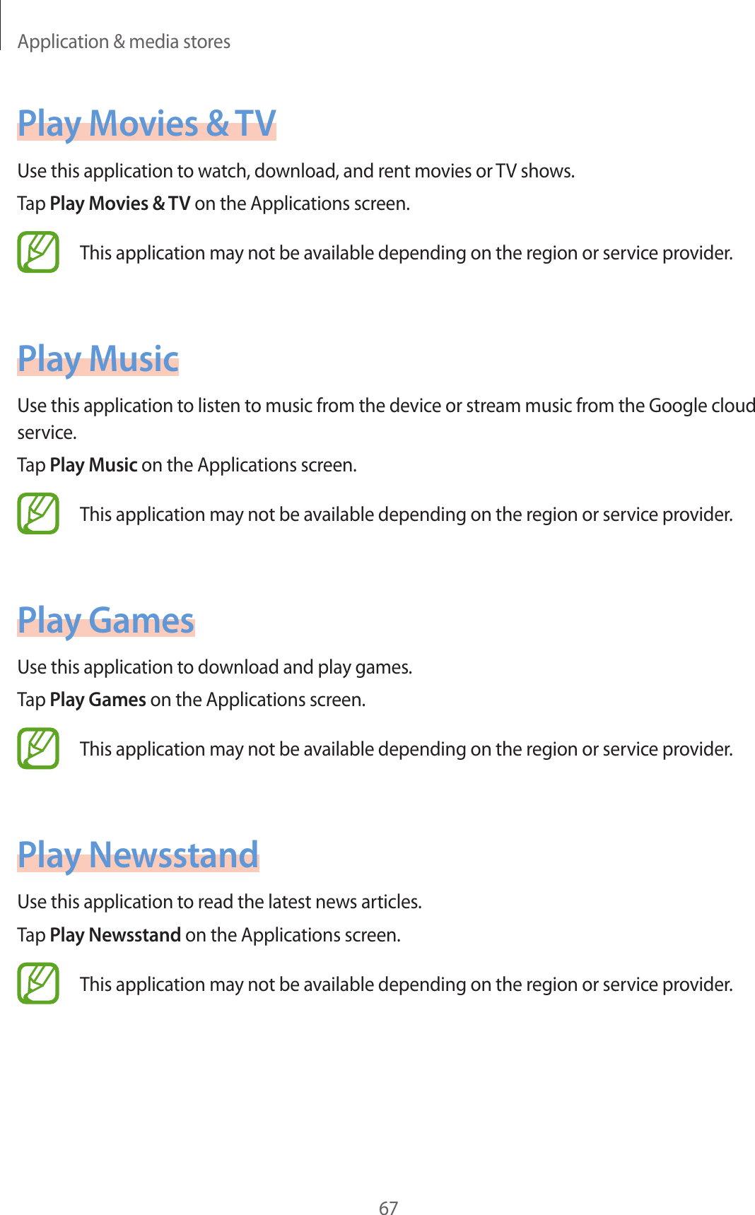 Application &amp; media stores67Play Movies &amp; TVUse this application to watch, download, and rent movies or TV shows.Tap Play Movies &amp; TV on the Applications screen.This application may not be available depending on the region or service provider.Play MusicUse this application to listen to music from the device or stream music from the Google cloud service.Tap Play Music on the Applications screen.This application may not be available depending on the region or service provider.Play GamesUse this application to download and play games.Tap Play Games on the Applications screen.This application may not be available depending on the region or service provider.Play NewsstandUse this application to read the latest news articles.Tap Play Newsstand on the Applications screen.This application may not be available depending on the region or service provider.