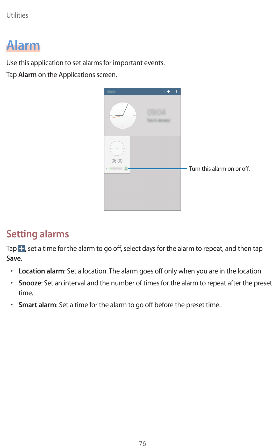 Utilities76AlarmUse this application to set alarms for important events.Tap Alarm on the Applications screen.Turn this alarm on or off.Setting alarmsTap  , set a time for the alarm to go off, select days for the alarm to repeat, and then tap Save.•Location alarm: Set a location. The alarm goes off only when you are in the location.•Snooze: Set an interval and the number of times for the alarm to repeat after the preset time.•Smart alarm: Set a time for the alarm to go off before the preset time.