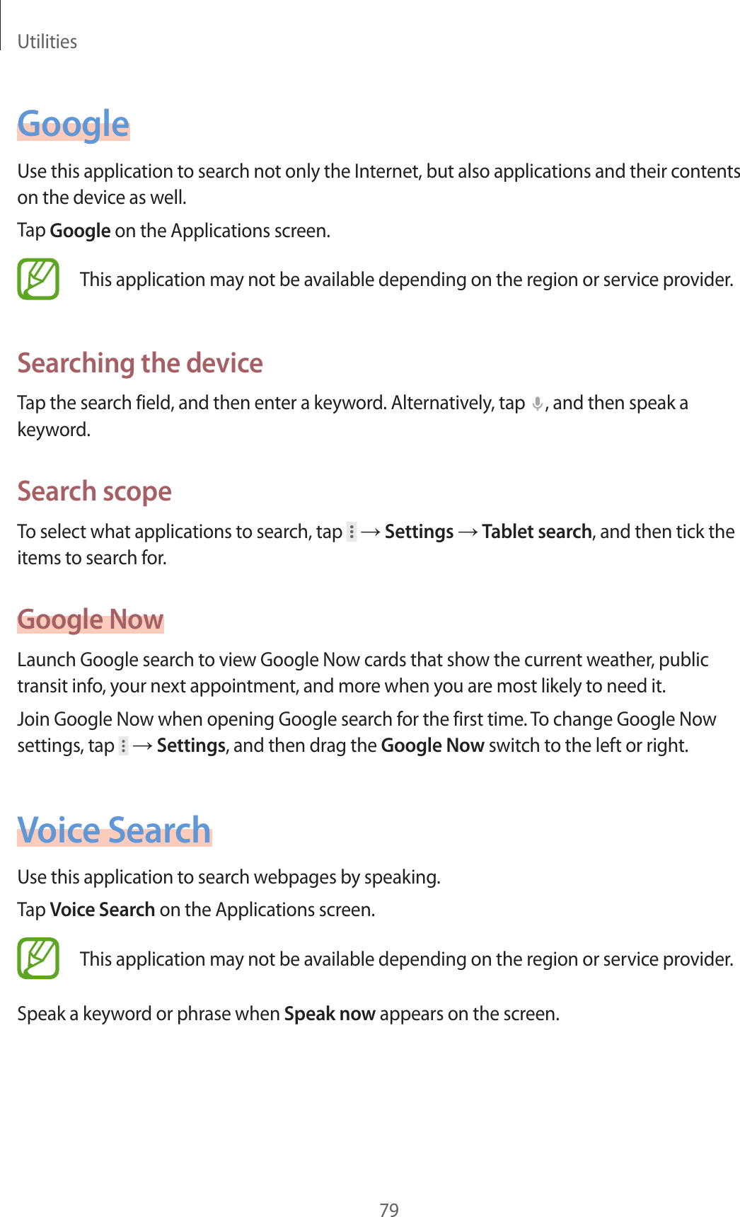 Utilities79GoogleUse this application to search not only the Internet, but also applications and their contents on the device as well.Tap Google on the Applications screen.This application may not be available depending on the region or service provider.Searching the deviceTap the search field, and then enter a keyword. Alternatively, tap  , and then speak a keyword.Search scopeTo select what applications to search, tap   → Settings → Tablet search, and then tick the items to search for.Google NowLaunch Google search to view Google Now cards that show the current weather, public transit info, your next appointment, and more when you are most likely to need it.Join Google Now when opening Google search for the first time. To change Google Now settings, tap   → Settings, and then drag the Google Now switch to the left or right.Voice SearchUse this application to search webpages by speaking.Tap Voice Search on the Applications screen.This application may not be available depending on the region or service provider.Speak a keyword or phrase when Speak now appears on the screen.