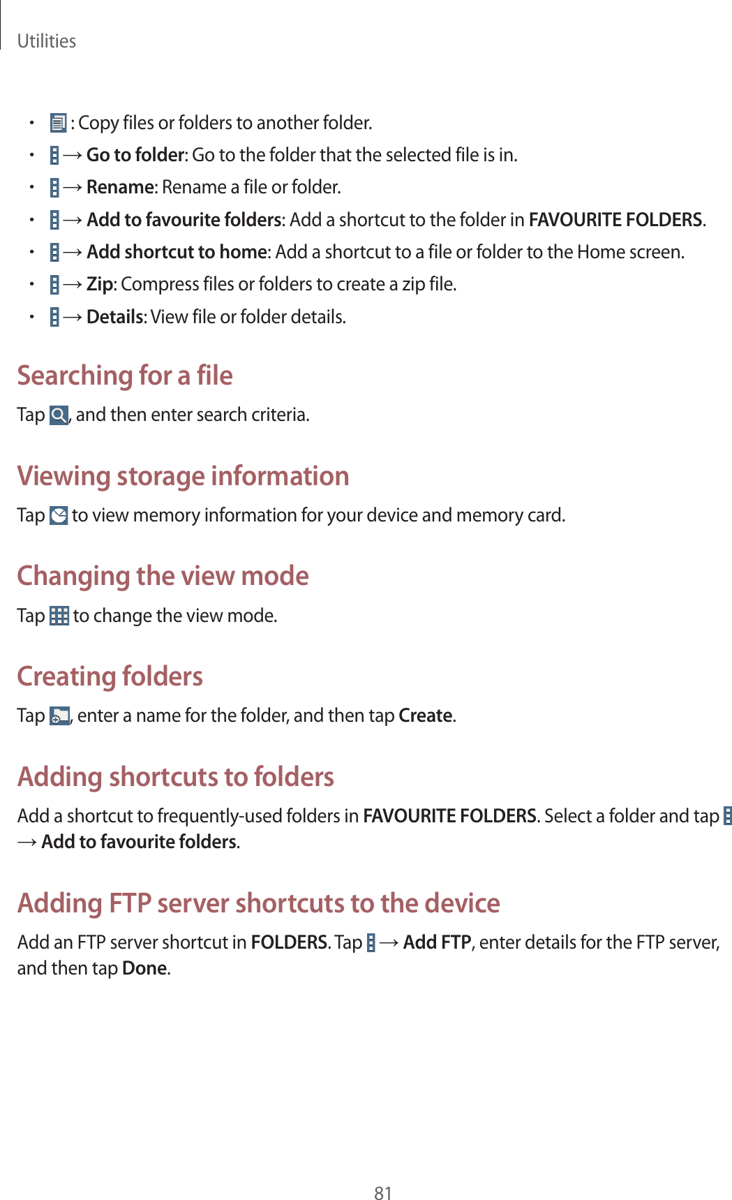 Utilities81• : Copy files or folders to another folder.• → Go to folder: Go to the folder that the selected file is in.• → Rename: Rename a file or folder.• → Add to favourite folders: Add a shortcut to the folder in FAVOURITE FOLDERS.• → Add shortcut to home: Add a shortcut to a file or folder to the Home screen.• → Zip: Compress files or folders to create a zip file.• → Details: View file or folder details.Searching for a fileTap  , and then enter search criteria.Viewing storage informationTap   to view memory information for your device and memory card.Changing the view modeTap   to change the view mode.Creating foldersTap  , enter a name for the folder, and then tap Create.Adding shortcuts to foldersAdd a shortcut to frequently-used folders in FAVOURITE FOLDERS. Select a folder and tap   → Add to favourite folders.Adding FTP server shortcuts to the deviceAdd an FTP server shortcut in FOLDERS. Tap   → Add FTP, enter details for the FTP server, and then tap Done.