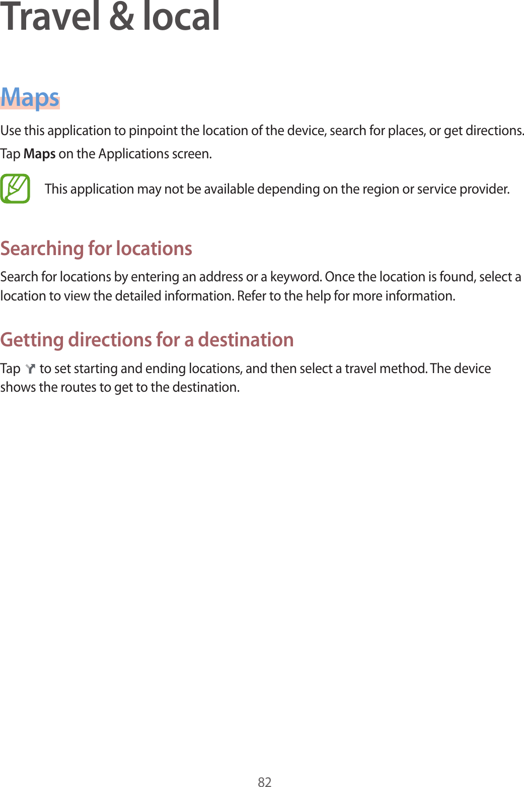 82Travel &amp; localMapsUse this application to pinpoint the location of the device, search for places, or get directions.Tap Maps on the Applications screen.This application may not be available depending on the region or service provider.Searching for locationsSearch for locations by entering an address or a keyword. Once the location is found, select a location to view the detailed information. Refer to the help for more information.Getting directions for a destinationTap   to set starting and ending locations, and then select a travel method. The device shows the routes to get to the destination.
