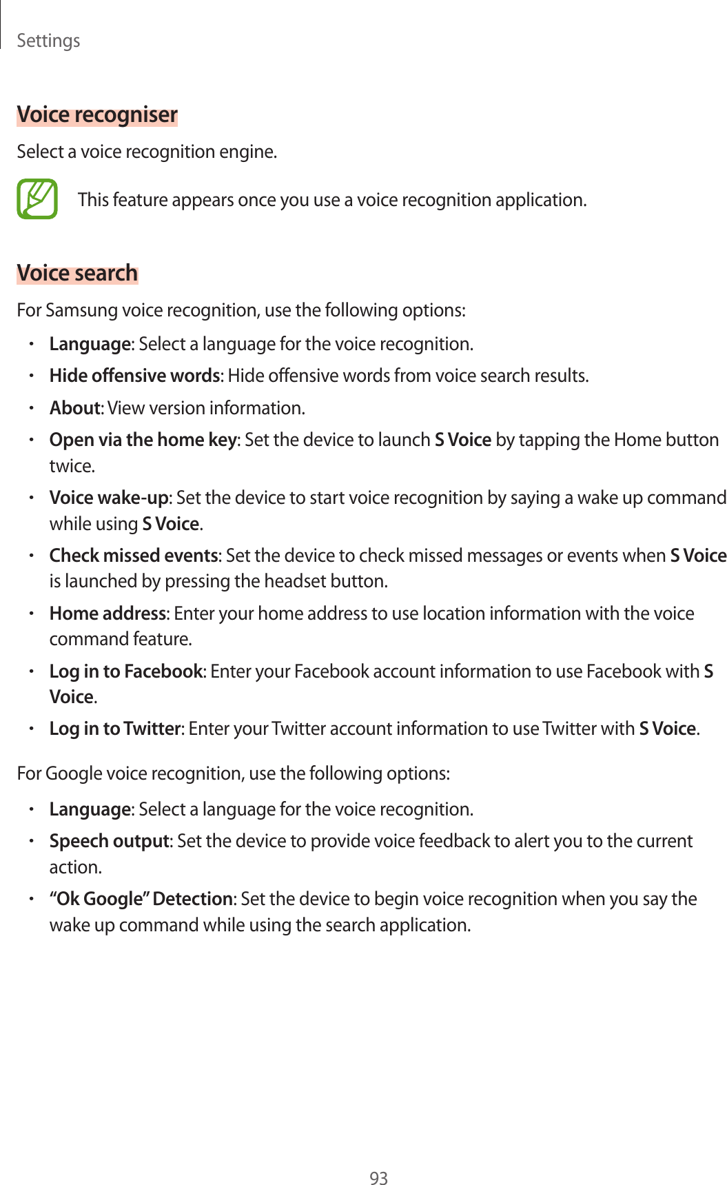 Settings93Voice recogniserSelect a voice recognition engine.This feature appears once you use a voice recognition application.Voice searchFor Samsung voice recognition, use the following options:•Language: Select a language for the voice recognition.•Hide offensive words: Hide offensive words from voice search results.•About: View version information.•Open via the home key: Set the device to launch S Voice by tapping the Home button twice.•Voice wake-up: Set the device to start voice recognition by saying a wake up command while using S Voice.•Check missed events: Set the device to check missed messages or events when S Voice is launched by pressing the headset button.•Home address: Enter your home address to use location information with the voice command feature.•Log in to Facebook: Enter your Facebook account information to use Facebook with S Voice.•Log in to Twitter: Enter your Twitter account information to use Twitter with S Voice.For Google voice recognition, use the following options:•Language: Select a language for the voice recognition.•Speech output: Set the device to provide voice feedback to alert you to the current action.•“Ok Google” Detection: Set the device to begin voice recognition when you say the wake up command while using the search application.