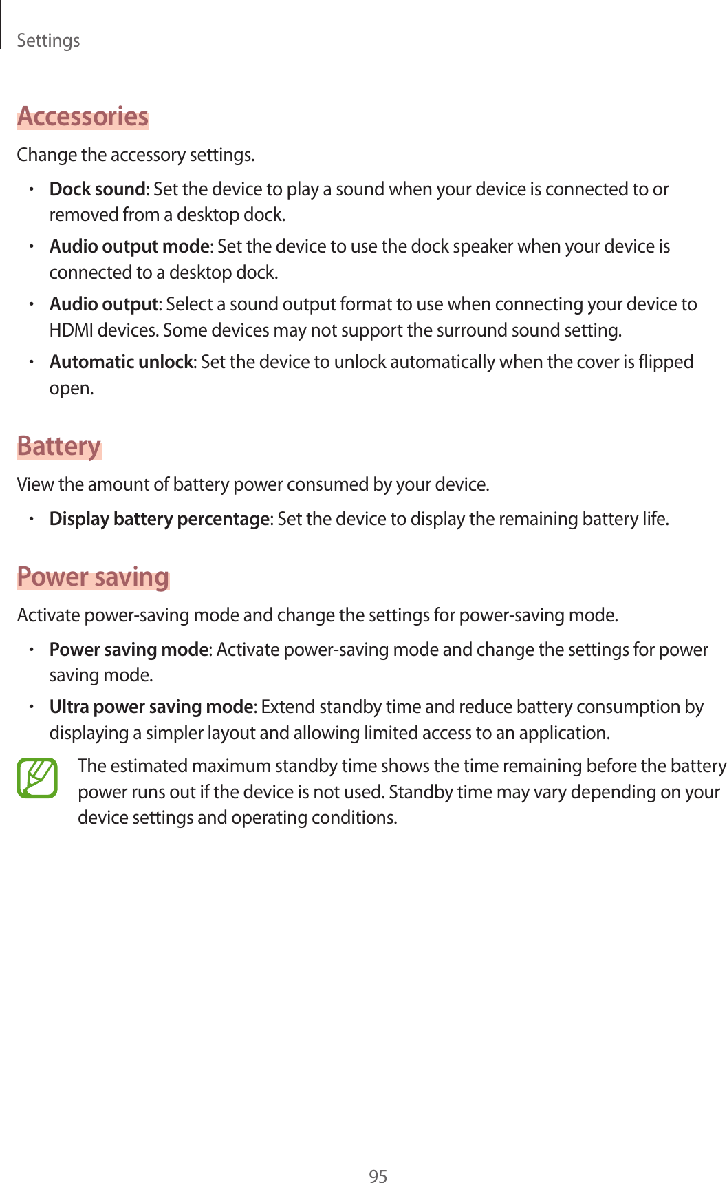 Settings95AccessoriesChange the accessory settings.•Dock sound: Set the device to play a sound when your device is connected to or removed from a desktop dock.•Audio output mode: Set the device to use the dock speaker when your device is connected to a desktop dock.•Audio output: Select a sound output format to use when connecting your device to HDMI devices. Some devices may not support the surround sound setting.•Automatic unlock: Set the device to unlock automatically when the cover is flipped open.BatteryView the amount of battery power consumed by your device.•Display battery percentage: Set the device to display the remaining battery life.Power savingActivate power-saving mode and change the settings for power-saving mode.•Power saving mode: Activate power-saving mode and change the settings for power saving mode.•Ultra power saving mode: Extend standby time and reduce battery consumption by displaying a simpler layout and allowing limited access to an application.The estimated maximum standby time shows the time remaining before the battery power runs out if the device is not used. Standby time may vary depending on your device settings and operating conditions.