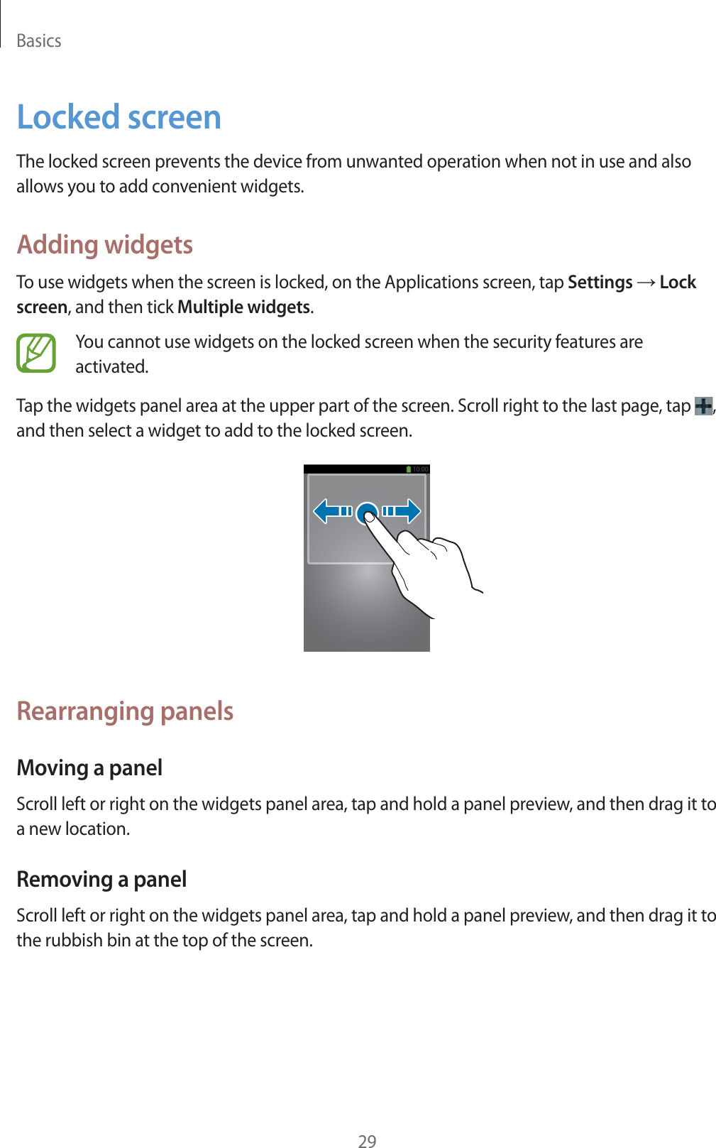 Basics29Locked screenThe locked screen prevents the device from unwanted operation when not in use and also allows you to add convenient widgets.Adding widgetsTo use widgets when the screen is locked, on the Applications screen, tap Settings ĺ Lock screen, and then tick Multiple widgets.You cannot use widgets on the locked screen when the security features are activated. Tap the widgets panel area at the upper part of the screen. Scroll right to the last page, tap  , and then select a widget to add to the locked screen.Rearranging panelsMoving a panelScroll left or right on the widgets panel area, tap and hold a panel preview, and then drag it to a new location.Removing a panelScroll left or right on the widgets panel area, tap and hold a panel preview, and then drag it to the rubbish bin at the top of the screen.