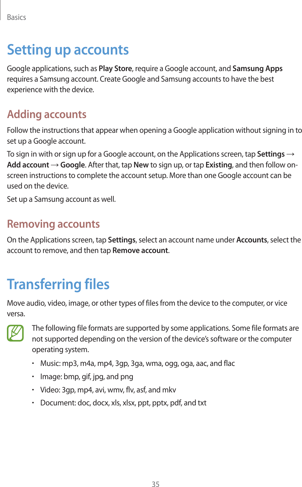 Basics35Setting up accountsGoogle applications, such as Play Store, require a Google account, and Samsung Apps requires a Samsung account. Create Google and Samsung accounts to have the best experience with the device.Adding accountsFollow the instructions that appear when opening a Google application without signing in to set up a Google account.To sign in with or sign up for a Google account, on the Applications screen, tap Settings ĺ Add account ĺ Google. After that, tap New to sign up, or tap Existing, and then follow on-screen instructions to complete the account setup. More than one Google account can be used on the device.Set up a Samsung account as well.Removing accountsOn the Applications screen, tap Settings, select an account name under Accounts, select the account to remove, and then tap Remove account.Transferring filesMove audio, video, image, or other types of files from the device to the computer, or vice versa.The following file formats are supported by some applications. Some file formats are not supported depending on the version of the device’s software or the computer operating system.rMusic: mp3, m4a, mp4, 3gp, 3ga, wma, ogg, oga, aac, and flacrImage: bmp, gif, jpg, and pngrVideo: 3gp, mp4, avi, wmv, flv, asf, and mkvrDocument: doc, docx, xls, xlsx, ppt, pptx, pdf, and txt