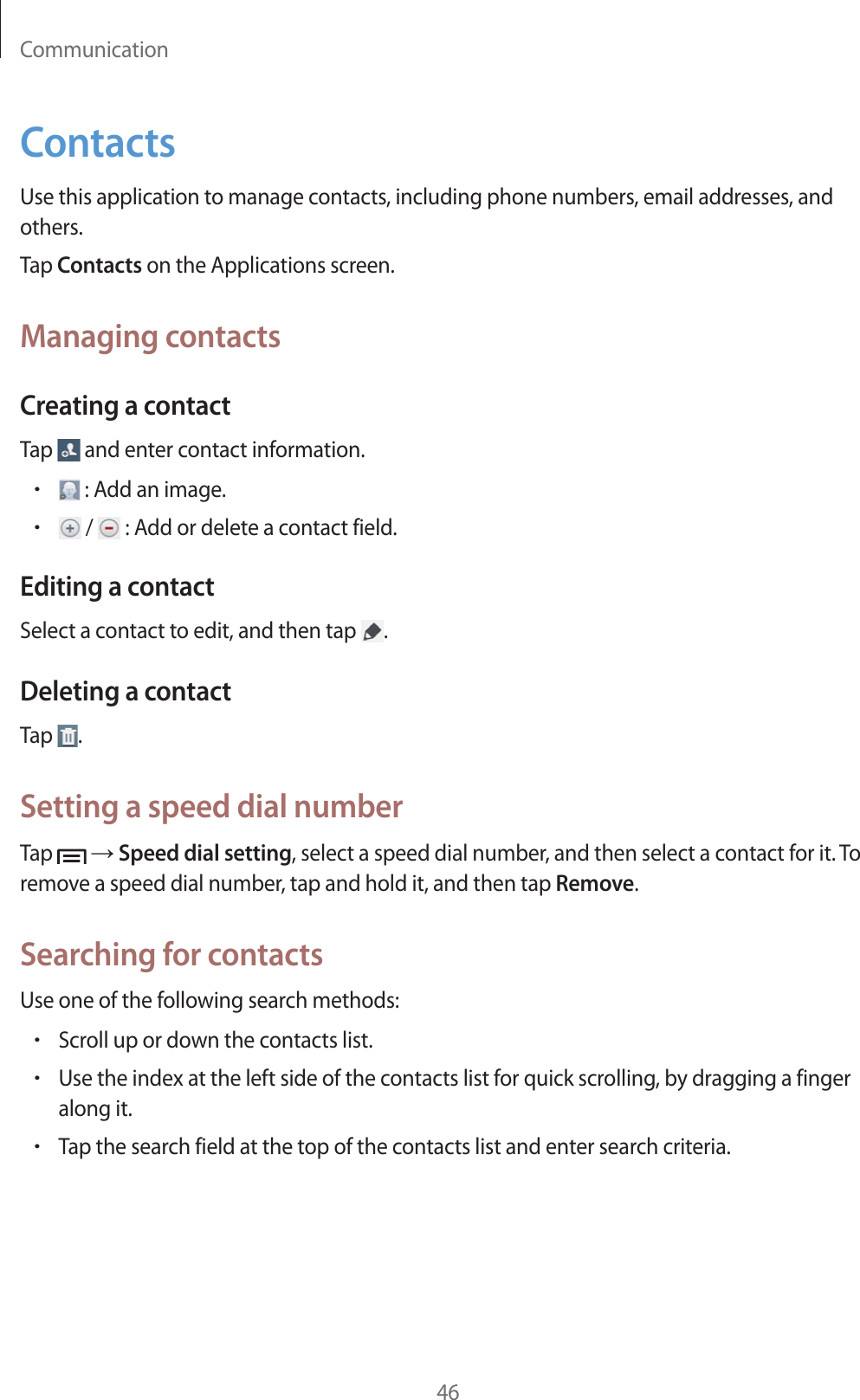 Communication46ContactsUse this application to manage contacts, including phone numbers, email addresses, and others.Tap Contacts on the Applications screen.Managing contactsCreating a contactTap   and enter contact information.r : Add an image.r /   : Add or delete a contact field.Editing a contactSelect a contact to edit, and then tap  .Deleting a contactTap  .Setting a speed dial numberTap   ĺ Speed dial setting, select a speed dial number, and then select a contact for it. To remove a speed dial number, tap and hold it, and then tap Remove.Searching for contactsUse one of the following search methods:rScroll up or down the contacts list.rUse the index at the left side of the contacts list for quick scrolling, by dragging a finger along it.rTap the search field at the top of the contacts list and enter search criteria.