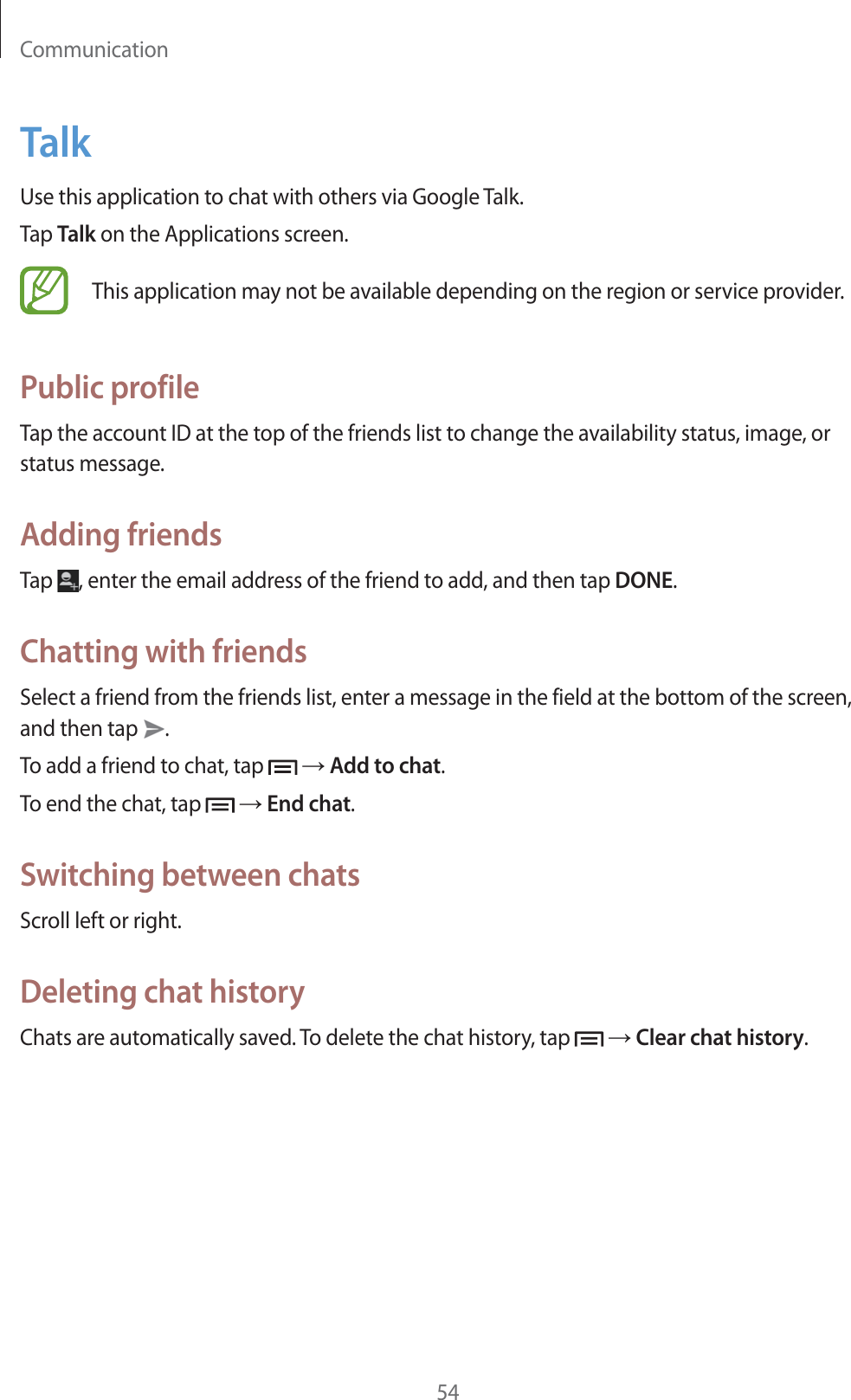 Communication54TalkUse this application to chat with others via Google Talk.Tap Talk on the Applications screen.This application may not be available depending on the region or service provider.Public profileTap the account ID at the top of the friends list to change the availability status, image, or status message.Adding friendsTap  , enter the email address of the friend to add, and then tap DONE.Chatting with friendsSelect a friend from the friends list, enter a message in the field at the bottom of the screen, and then tap  .To add a friend to chat, tap   ĺ Add to chat.To end the chat, tap   ĺ End chat.Switching between chatsScroll left or right.Deleting chat historyChats are automatically saved. To delete the chat history, tap   ĺ Clear chat history.