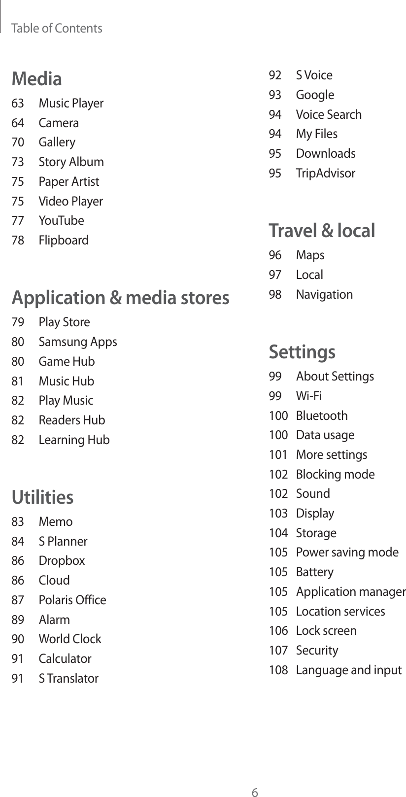 Table of Contents692 S Voice93 Google94 Voice Search94 My Files95 Downloads95 TripAdvisorTravel &amp; local96 Maps97 Local98 NavigationSettings99 About Settings99 Wi-Fi100 Bluetooth100 Data usage101 More settings102 Blocking mode102 Sound103 Display104 Storage105  Power saving mode105 Battery105 Application manager105 Location services106 Lock screen107 Security108  Language and inputMedia63 Music Player64 Camera70 Gallery73 Story Album75 Paper Artist75 Video Player77 YouTube78 FlipboardApplication &amp; media stores79 Play Store80 Samsung Apps80 Game Hub81 Music Hub82 Play Music82 Readers Hub82 Learning HubUtilities83 Memo84 S Planner86 Dropbox86 Cloud87 Polaris Office89 Alarm90 World Clock91 Calculator91 S Translator