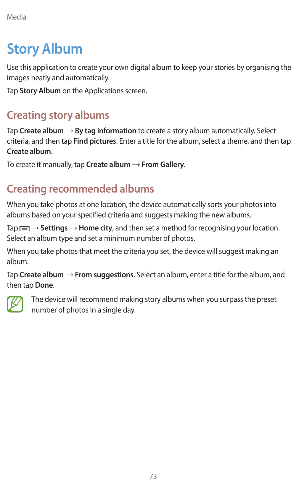 Media73Story AlbumUse this application to create your own digital album to keep your stories by organising the images neatly and automatically.Tap Story Album on the Applications screen.Creating story albumsTap Create album ĺ By tag information to create a story album automatically. Select criteria, and then tap Find pictures. Enter a title for the album, select a theme, and then tap Create album.To create it manually, tap Create album ĺ From Gallery.Creating recommended albumsWhen you take photos at one location, the device automatically sorts your photos into albums based on your specified criteria and suggests making the new albums.Tap   ĺ Settings ĺ Home city, and then set a method for recognising your location. Select an album type and set a minimum number of photos.When you take photos that meet the criteria you set, the device will suggest making an album.Tap Create album ĺ From suggestions. Select an album, enter a title for the album, and then tap Done.The device will recommend making story albums when you surpass the preset number of photos in a single day.