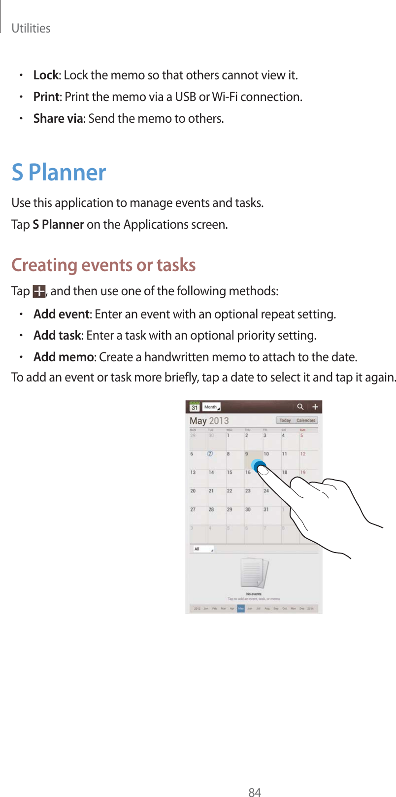 Utilities84rLock: Lock the memo so that others cannot view it.rPrint: Print the memo via a USB or Wi-Fi connection.rShare via: Send the memo to others.S PlannerUse this application to manage events and tasks.Tap S Planner on the Applications screen.Creating events or tasksTap  , and then use one of the following methods:rAdd event: Enter an event with an optional repeat setting.rAdd task: Enter a task with an optional priority setting.rAdd memo: Create a handwritten memo to attach to the date.To add an event or task more briefly, tap a date to select it and tap it again.
