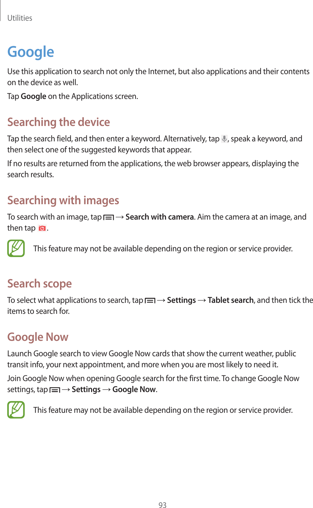 Utilities93GoogleUse this application to search not only the Internet, but also applications and their contents on the device as well.Tap Google on the Applications screen.Searching the deviceTap the search field, and then enter a keyword. Alternatively, tap  , speak a keyword, and then select one of the suggested keywords that appear.If no results are returned from the applications, the web browser appears, displaying the search results.Searching with imagesTo search with an image, tap   ĺ Search with camera. Aim the camera at an image, and then tap  .This feature may not be available depending on the region or service provider.Search scopeTo select what applications to search, tap   ĺ Settings ĺ Tablet search, and then tick the items to search for.Google NowLaunch Google search to view Google Now cards that show the current weather, public transit info, your next appointment, and more when you are most likely to need it.Join Google Now when opening Google search for the first time. To change Google Now settings, tap   ĺ Settings ĺ Google Now.This feature may not be available depending on the region or service provider.