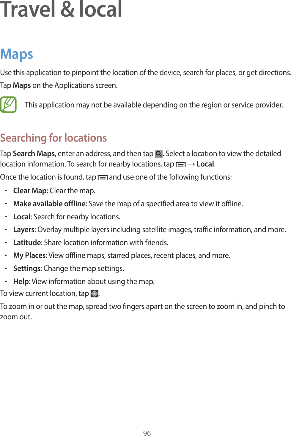 96Travel &amp; localMapsUse this application to pinpoint the location of the device, search for places, or get directions.Tap Maps on the Applications screen.This application may not be available depending on the region or service provider.Searching for locationsTap Search Maps, enter an address, and then tap  . Select a location to view the detailed location information. To search for nearby locations, tap   ĺ Local.Once the location is found, tap   and use one of the following functions:rClear Map: Clear the map.rMake available offline: Save the map of a specified area to view it offline.rLocal: Search for nearby locations.rLayers: Overlay multiple layers including satellite images, traffic information, and more.rLatitude: Share location information with friends.rMy Places: View offline maps, starred places, recent places, and more.rSettings: Change the map settings.rHelp: View information about using the map.To view current location, tap  .To zoom in or out the map, spread two fingers apart on the screen to zoom in, and pinch to zoom out.
