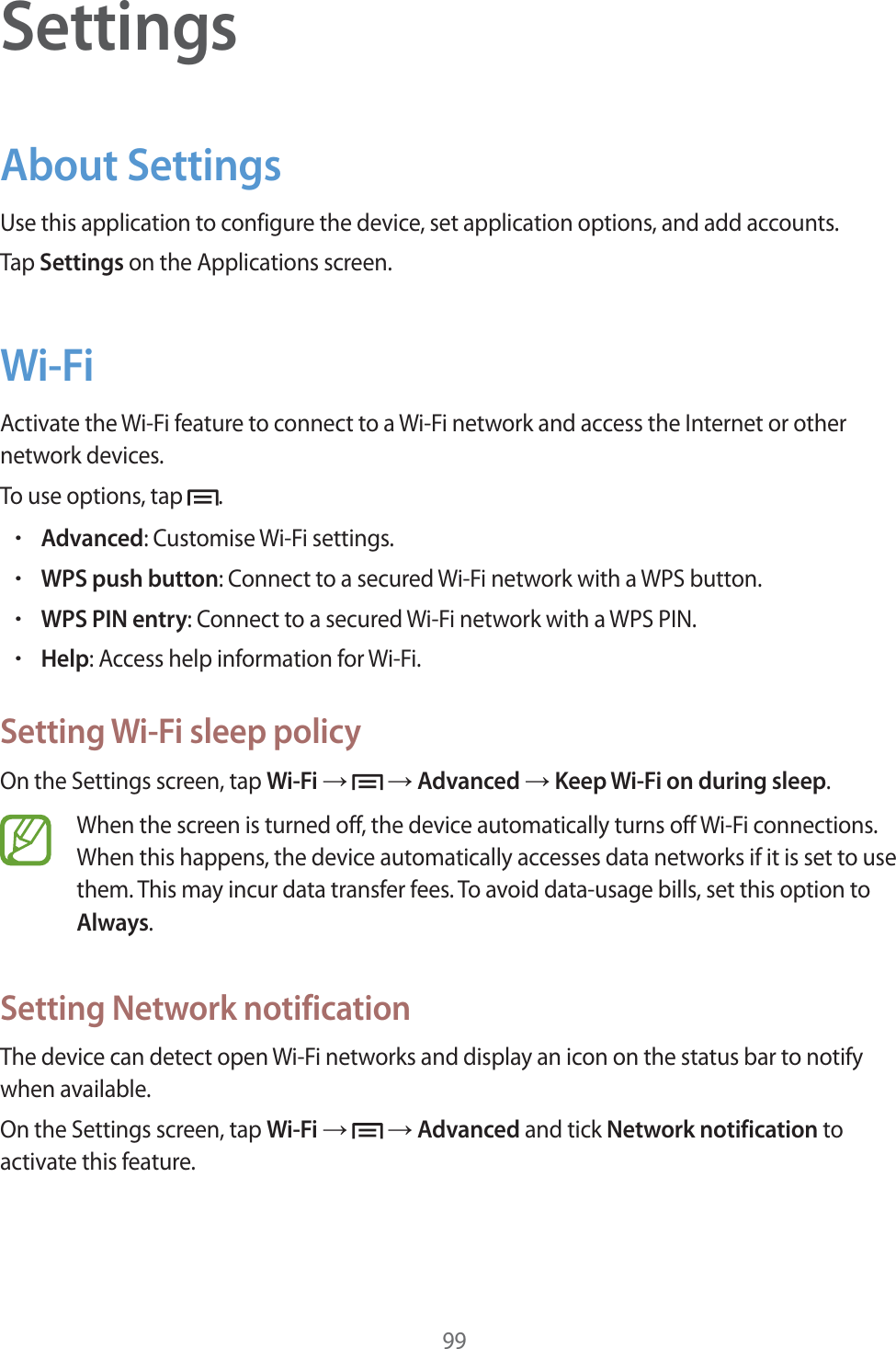 99SettingsAbout SettingsUse this application to configure the device, set application options, and add accounts.Tap Settings on the Applications screen.Wi-FiActivate the Wi-Fi feature to connect to a Wi-Fi network and access the Internet or other network devices.To use options, tap  .rAdvanced: Customise Wi-Fi settings.rWPS push button: Connect to a secured Wi-Fi network with a WPS button.rWPS PIN entry: Connect to a secured Wi-Fi network with a WPS PIN.rHelp: Access help information for Wi-Fi.Setting Wi-Fi sleep policyOn the Settings screen, tap Wi-Fi ĺ   ĺ Advanced ĺ Keep Wi-Fi on during sleep.When the screen is turned off, the device automatically turns off Wi-Fi connections. When this happens, the device automatically accesses data networks if it is set to use them. This may incur data transfer fees. To avoid data-usage bills, set this option to Always.Setting Network notificationThe device can detect open Wi-Fi networks and display an icon on the status bar to notify when available.On the Settings screen, tap Wi-Fi ĺ   ĺ Advanced and tick Network notification to activate this feature.