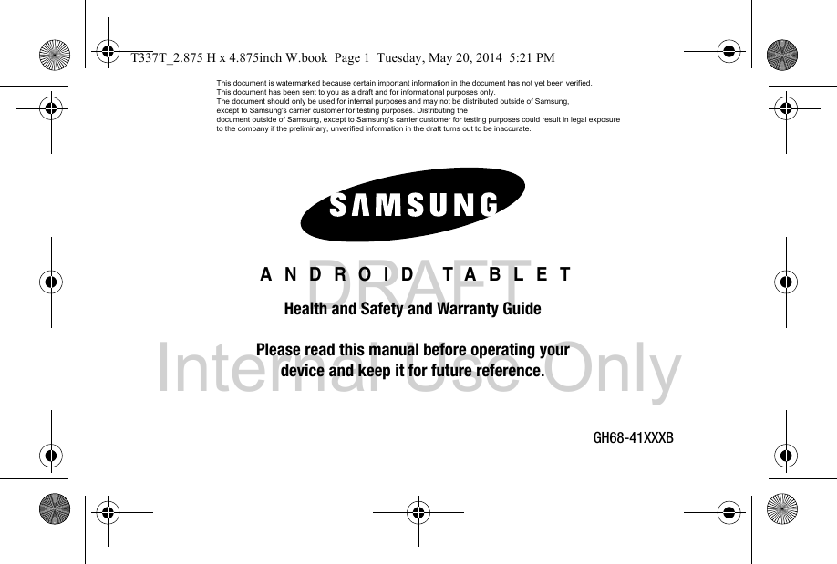 DRAFT Internal Use OnlyGH68-41XXXB ANDROID TABLETHealth and Safety and Warranty GuidePlease read this manual before operating yourdevice and keep it for future reference.T337T_2.875 H x 4.875inch W.book  Page 1  Tuesday, May 20, 2014  5:21 PMThis document is watermarked because certain important information in the document has not yet been verified. This document has been sent to you as a draft and for informational purposes only. The document should only be used for internal purposes and may not be distributed outside of Samsung, except to Samsung&apos;s carrier customer for testing purposes. Distributing the document outside of Samsung, except to Samsung&apos;s carrier customer for testing purposes could result in legal exposure to the company if the preliminary, unverified information in the draft turns out to be inaccurate.