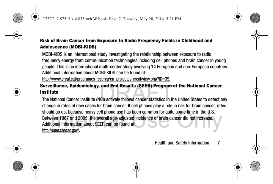 DRAFT Internal Use OnlyHealth and Safety Information       7Risk of Brain Cancer from Exposure to Radio Frequency Fields in Childhood and Adolescence (MOBI-KIDS)MOBI-KIDS is an international study investigating the relationship between exposure to radio frequency energy from communication technologies including cell phones and brain cancer in young people. This is an international multi-center study involving 14 European and non-European countries. Additional information about MOBI-KIDS can be found at: http://www.creal.cat/programes-recerca/en_projectes-creal/view.php?ID=39.Surveillance, Epidemiology, and End Results (SEER) Program of the National Cancer InstituteThe National Cancer Institute (NCI) actively follows cancer statistics in the United States to detect any change in rates of new cases for brain cancer. If cell phones play a role in risk for brain cancer, rates should go up, because heavy cell phone use has been common for quite some time in the U.S. Between 1987 and 2005, the overall age-adjusted incidence of brain cancer did not increase. Additional information about SEER can be found at: http://seer.cancer.gov/.T337T_2.875 H x 4.875inch W.book  Page 7  Tuesday, May 20, 2014  5:21 PM