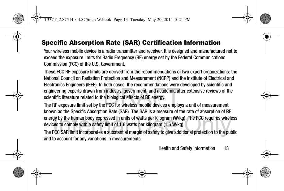 DRAFT Internal Use OnlyHealth and Safety Information       13Specific Absorption Rate (SAR) Certification InformationYour wireless mobile device is a radio transmitter and receiver. It is designed and manufactured not to exceed the exposure limits for Radio Frequency (RF) energy set by the Federal Communications Commission (FCC) of the U.S. Government.These FCC RF exposure limits are derived from the recommendations of two expert organizations: the National Council on Radiation Protection and Measurement (NCRP) and the Institute of Electrical and Electronics Engineers (IEEE). In both cases, the recommendations were developed by scientific and engineering experts drawn from industry, government, and academia after extensive reviews of the scientific literature related to the biological effects of RF energy.The RF exposure limit set by the FCC for wireless mobile devices employs a unit of measurement known as the Specific Absorption Rate (SAR). The SAR is a measure of the rate of absorption of RF energy by the human body expressed in units of watts per kilogram (W/kg). The FCC requires wireless devices to comply with a safety limit of 1.6 watts per kilogram (1.6 W/kg).The FCC SAR limit incorporates a substantial margin of safety to give additional protection to the public and to account for any variations in measurements.T337T_2.875 H x 4.875inch W.book  Page 13  Tuesday, May 20, 2014  5:21 PM