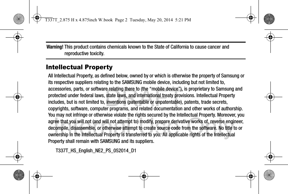 DRAFT Internal Use OnlyT337T_HS_English_NE2_PS_052014_D1Warning! This product contains chemicals known to the State of California to cause cancer and reproductive toxicity.Intellectual PropertyAll Intellectual Property, as defined below, owned by or which is otherwise the property of Samsung or its respective suppliers relating to the SAMSUNG mobile device, including but not limited to, accessories, parts, or software relating there to (the “mobile device”), is proprietary to Samsung and protected under federal laws, state laws, and international treaty provisions. Intellectual Property includes, but is not limited to, inventions (patentable or unpatentable), patents, trade secrets, copyrights, software, computer programs, and related documentation and other works of authorship. You may not infringe or otherwise violate the rights secured by the Intellectual Property. Moreover, you agree that you will not (and will not attempt to) modify, prepare derivative works of, reverse engineer, decompile, disassemble, or otherwise attempt to create source code from the software. No title to or ownership in the Intellectual Property is transferred to you. All applicable rights of the Intellectual Property shall remain with SAMSUNG and its suppliers.T337T_2.875 H x 4.875inch W.book  Page 2  Tuesday, May 20, 2014  5:21 PM