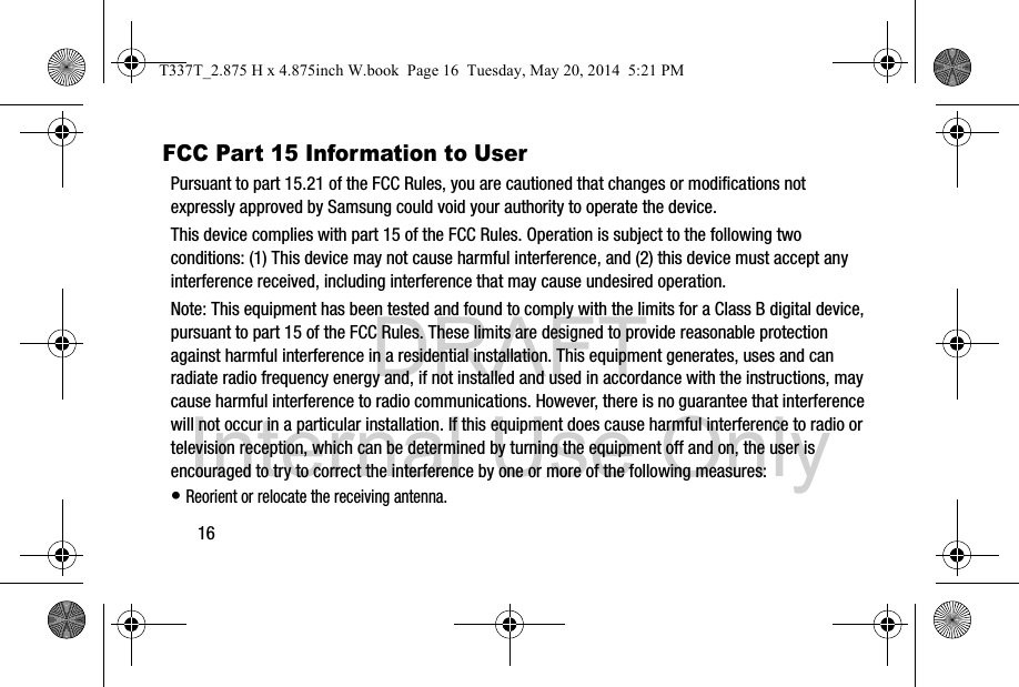 DRAFT Internal Use Only16FCC Part 15 Information to UserPursuant to part 15.21 of the FCC Rules, you are cautioned that changes or modifications not expressly approved by Samsung could void your authority to operate the device.This device complies with part 15 of the FCC Rules. Operation is subject to the following two conditions: (1) This device may not cause harmful interference, and (2) this device must accept any interference received, including interference that may cause undesired operation.Note: This equipment has been tested and found to comply with the limits for a Class B digital device, pursuant to part 15 of the FCC Rules. These limits are designed to provide reasonable protection against harmful interference in a residential installation. This equipment generates, uses and can radiate radio frequency energy and, if not installed and used in accordance with the instructions, may cause harmful interference to radio communications. However, there is no guarantee that interference will not occur in a particular installation. If this equipment does cause harmful interference to radio or television reception, which can be determined by turning the equipment off and on, the user is encouraged to try to correct the interference by one or more of the following measures:• Reorient or relocate the receiving antenna.T337T_2.875 H x 4.875inch W.book  Page 16  Tuesday, May 20, 2014  5:21 PM