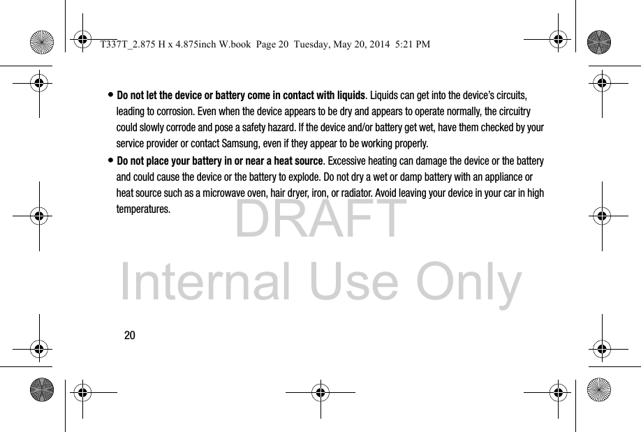 DRAFT Internal Use Only20• Do not let the device or battery come in contact with liquids. Liquids can get into the device’s circuits, leading to corrosion. Even when the device appears to be dry and appears to operate normally, the circuitry could slowly corrode and pose a safety hazard. If the device and/or battery get wet, have them checked by your service provider or contact Samsung, even if they appear to be working properly.• Do not place your battery in or near a heat source. Excessive heating can damage the device or the battery and could cause the device or the battery to explode. Do not dry a wet or damp battery with an appliance or heat source such as a microwave oven, hair dryer, iron, or radiator. Avoid leaving your device in your car in high temperatures.T337T_2.875 H x 4.875inch W.book  Page 20  Tuesday, May 20, 2014  5:21 PM