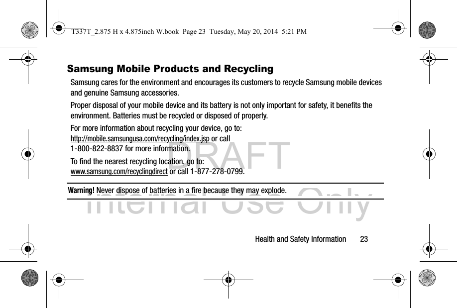 DRAFT Internal Use OnlyHealth and Safety Information       23Samsung Mobile Products and RecyclingSamsung cares for the environment and encourages its customers to recycle Samsung mobile devices and genuine Samsung accessories.Proper disposal of your mobile device and its battery is not only important for safety, it benefits the environment. Batteries must be recycled or disposed of properly.For more information about recycling your device, go to: http://mobile.samsungusa.com/recycling/index.jsp or call1-800-822-8837 for more information.To find the nearest recycling location, go to:www.samsung.com/recyclingdirect or call 1-877-278-0799.Warning! Never dispose of batteries in a fire because they may explode.T337T_2.875 H x 4.875inch W.book  Page 23  Tuesday, May 20, 2014  5:21 PM