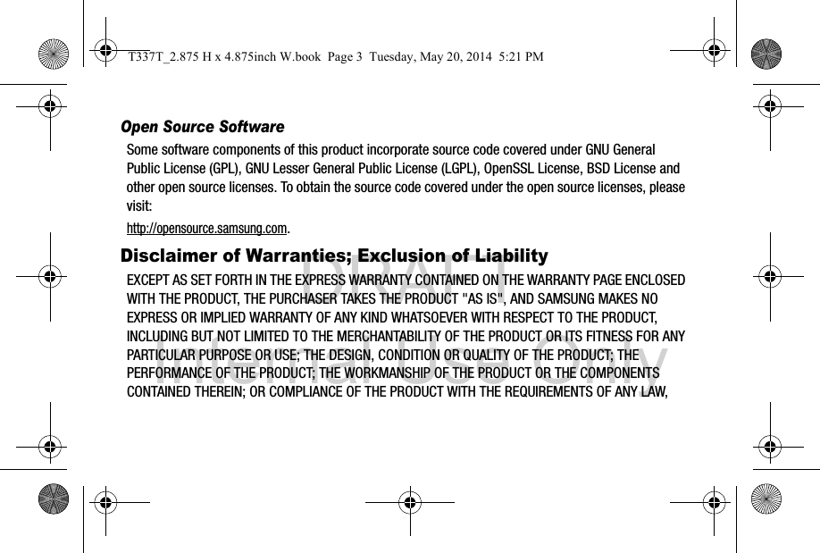 DRAFT Internal Use OnlyOpen Source SoftwareSome software components of this product incorporate source code covered under GNU General Public License (GPL), GNU Lesser General Public License (LGPL), OpenSSL License, BSD License and other open source licenses. To obtain the source code covered under the open source licenses, please visit:http://opensource.samsung.com.Disclaimer of Warranties; Exclusion of LiabilityEXCEPT AS SET FORTH IN THE EXPRESS WARRANTY CONTAINED ON THE WARRANTY PAGE ENCLOSED WITH THE PRODUCT, THE PURCHASER TAKES THE PRODUCT &quot;AS IS&quot;, AND SAMSUNG MAKES NO EXPRESS OR IMPLIED WARRANTY OF ANY KIND WHATSOEVER WITH RESPECT TO THE PRODUCT, INCLUDING BUT NOT LIMITED TO THE MERCHANTABILITY OF THE PRODUCT OR ITS FITNESS FOR ANY PARTICULAR PURPOSE OR USE; THE DESIGN, CONDITION OR QUALITY OF THE PRODUCT; THE PERFORMANCE OF THE PRODUCT; THE WORKMANSHIP OF THE PRODUCT OR THE COMPONENTS CONTAINED THEREIN; OR COMPLIANCE OF THE PRODUCT WITH THE REQUIREMENTS OF ANY LAW, T337T_2.875 H x 4.875inch W.book  Page 3  Tuesday, May 20, 2014  5:21 PM