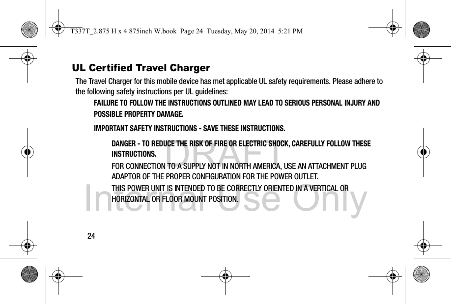 DRAFT Internal Use Only24UL Certified Travel ChargerThe Travel Charger for this mobile device has met applicable UL safety requirements. Please adhere to the following safety instructions per UL guidelines:FAILURE TO FOLLOW THE INSTRUCTIONS OUTLINED MAY LEAD TO SERIOUS PERSONAL INJURY AND POSSIBLE PROPERTY DAMAGE.IMPORTANT SAFETY INSTRUCTIONS - SAVE THESE INSTRUCTIONS.DANGER - TO REDUCE THE RISK OF FIRE OR ELECTRIC SHOCK, CAREFULLY FOLLOW THESE INSTRUCTIONS.FOR CONNECTION TO A SUPPLY NOT IN NORTH AMERICA, USE AN ATTACHMENT PLUG ADAPTOR OF THE PROPER CONFIGURATION FOR THE POWER OUTLET.THIS POWER UNIT IS INTENDED TO BE CORRECTLY ORIENTED IN A VERTICAL OR HORIZONTAL OR FLOOR MOUNT POSITION.T337T_2.875 H x 4.875inch W.book  Page 24  Tuesday, May 20, 2014  5:21 PM