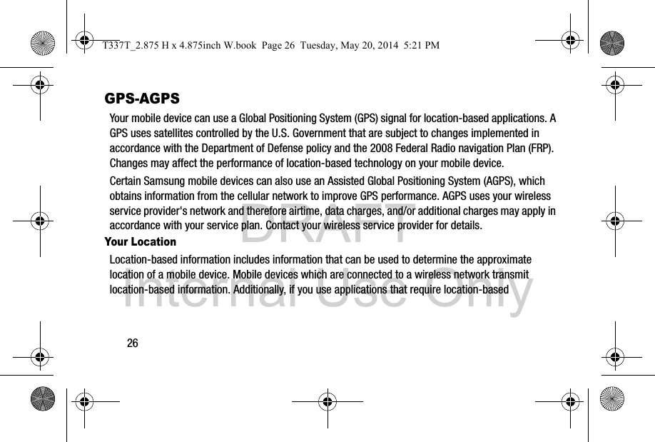DRAFT Internal Use Only26GPS-AGPSYour mobile device can use a Global Positioning System (GPS) signal for location-based applications. A GPS uses satellites controlled by the U.S. Government that are subject to changes implemented in accordance with the Department of Defense policy and the 2008 Federal Radio navigation Plan (FRP). Changes may affect the performance of location-based technology on your mobile device.Certain Samsung mobile devices can also use an Assisted Global Positioning System (AGPS), which obtains information from the cellular network to improve GPS performance. AGPS uses your wireless service provider&apos;s network and therefore airtime, data charges, and/or additional charges may apply in accordance with your service plan. Contact your wireless service provider for details.Your LocationLocation-based information includes information that can be used to determine the approximate location of a mobile device. Mobile devices which are connected to a wireless network transmit location-based information. Additionally, if you use applications that require location-based T337T_2.875 H x 4.875inch W.book  Page 26  Tuesday, May 20, 2014  5:21 PM