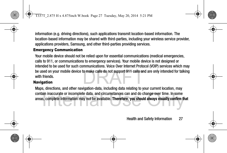DRAFT Internal Use OnlyHealth and Safety Information       27information (e.g. driving directions), such applications transmit location-based information. The location-based information may be shared with third-parties, including your wireless service provider, applications providers, Samsung, and other third-parties providing services.Emergency CommunicationYour mobile device should not be relied upon for essential communications (medical emergencies, calls to 911, or communications to emergency services). Your mobile device is not designed or intended to be used for such communications. Voice Over Internet Protocol (VOIP) services which may be used on your mobile device to make calls do not support 911 calls and are only intended for talking with friends.NavigationMaps, directions, and other navigation-data, including data relating to your current location, may contain inaccurate or incomplete data, and circumstances can and do change over time. In some areas, complete information may not be available. Therefore, you should always visually confirm that T337T_2.875 H x 4.875inch W.book  Page 27  Tuesday, May 20, 2014  5:21 PM