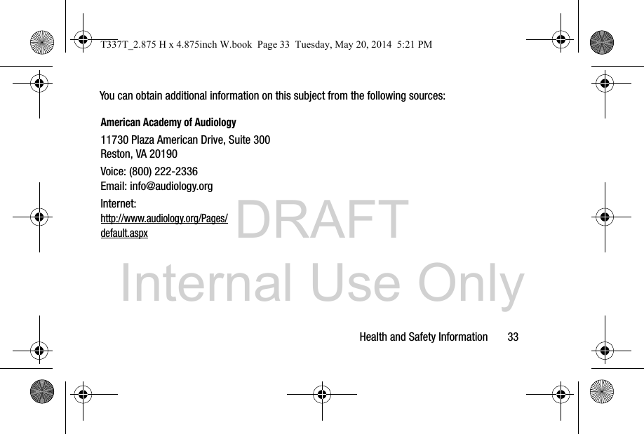 DRAFT Internal Use OnlyHealth and Safety Information       33You can obtain additional information on this subject from the following sources:American Academy of Audiology11730 Plaza American Drive, Suite 300Reston, VA 20190Voice: (800) 222-2336Email: info@audiology.orgInternet:http://www.audiology.org/Pages/default.aspxT337T_2.875 H x 4.875inch W.book  Page 33  Tuesday, May 20, 2014  5:21 PM