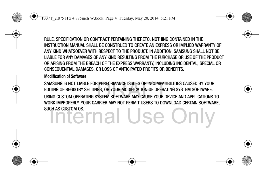 DRAFT Internal Use OnlyRULE, SPECIFICATION OR CONTRACT PERTAINING THERETO. NOTHING CONTAINED IN THE INSTRUCTION MANUAL SHALL BE CONSTRUED TO CREATE AN EXPRESS OR IMPLIED WARRANTY OF ANY KIND WHATSOEVER WITH RESPECT TO THE PRODUCT. IN ADDITION, SAMSUNG SHALL NOT BE LIABLE FOR ANY DAMAGES OF ANY KIND RESULTING FROM THE PURCHASE OR USE OF THE PRODUCT OR ARISING FROM THE BREACH OF THE EXPRESS WARRANTY, INCLUDING INCIDENTAL, SPECIAL OR CONSEQUENTIAL DAMAGES, OR LOSS OF ANTICIPATED PROFITS OR BENEFITS.Modification of SoftwareSAMSUNG IS NOT LIABLE FOR PERFORMANCE ISSUES OR INCOMPATIBILITIES CAUSED BY YOUR EDITING OF REGISTRY SETTINGS, OR YOUR MODIFICATION OF OPERATING SYSTEM SOFTWARE. USING CUSTOM OPERATING SYSTEM SOFTWARE MAY CAUSE YOUR DEVICE AND APPLICATIONS TO WORK IMPROPERLY. YOUR CARRIER MAY NOT PERMIT USERS TO DOWNLOAD CERTAIN SOFTWARE, SUCH AS CUSTOM OS.T337T_2.875 H x 4.875inch W.book  Page 4  Tuesday, May 20, 2014  5:21 PM