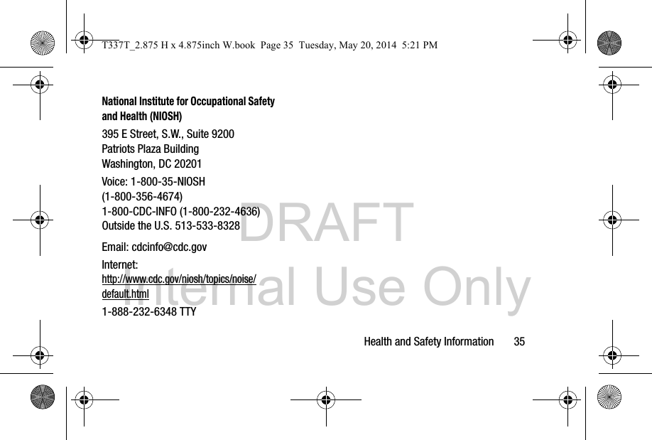 DRAFT Internal Use OnlyHealth and Safety Information       35National Institute for Occupational Safety and Health (NIOSH)395 E Street, S.W., Suite 9200Patriots Plaza BuildingWashington, DC 20201Voice: 1-800-35-NIOSH (1-800-356-4674)1-800-CDC-INFO (1-800-232-4636)Outside the U.S. 513-533-8328Email: cdcinfo@cdc.govInternet:http://www.cdc.gov/niosh/topics/noise/default.html1-888-232-6348 TTYT337T_2.875 H x 4.875inch W.book  Page 35  Tuesday, May 20, 2014  5:21 PM