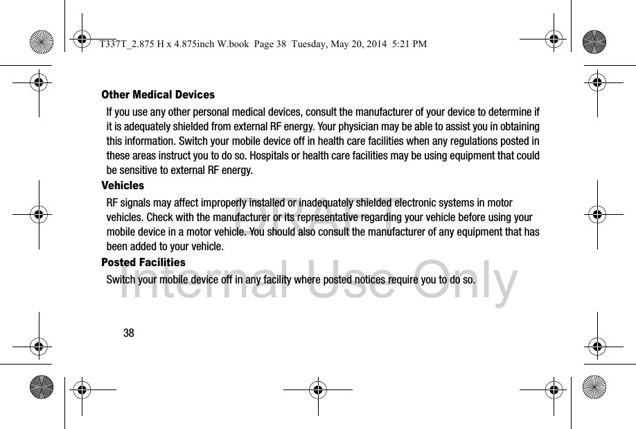 DRAFT Internal Use Only38Other Medical DevicesIf you use any other personal medical devices, consult the manufacturer of your device to determine if it is adequately shielded from external RF energy. Your physician may be able to assist you in obtaining this information. Switch your mobile device off in health care facilities when any regulations posted in these areas instruct you to do so. Hospitals or health care facilities may be using equipment that could be sensitive to external RF energy.VehiclesRF signals may affect improperly installed or inadequately shielded electronic systems in motor vehicles. Check with the manufacturer or its representative regarding your vehicle before using your mobile device in a motor vehicle. You should also consult the manufacturer of any equipment that has been added to your vehicle.Posted FacilitiesSwitch your mobile device off in any facility where posted notices require you to do so.T337T_2.875 H x 4.875inch W.book  Page 38  Tuesday, May 20, 2014  5:21 PM
