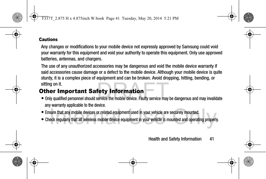 DRAFT Internal Use OnlyHealth and Safety Information       41CautionsAny changes or modifications to your mobile device not expressly approved by Samsung could void your warranty for this equipment and void your authority to operate this equipment. Only use approved batteries, antennas, and chargers. The use of any unauthorized accessories may be dangerous and void the mobile device warranty if said accessories cause damage or a defect to the mobile device. Although your mobile device is quite sturdy, it is a complex piece of equipment and can be broken. Avoid dropping, hitting, bending, or sitting on it.Other Important Safety Information• Only qualified personnel should service the mobile device. Faulty service may be dangerous and may invalidate any warranty applicable to the device.• Ensure that any mobile devices or related equipment used in your vehicle are securely mounted.• Check regularly that all wireless mobile device equipment in your vehicle is mounted and operating properly.T337T_2.875 H x 4.875inch W.book  Page 41  Tuesday, May 20, 2014  5:21 PM
