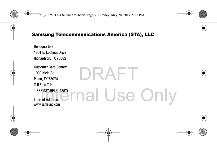 DRAFT Internal Use OnlySamsung Telecommunications America (STA), LLC   Headquarters:1301 E. Lookout DriveRichardson, TX 75082Customer Care Center:1000 Klein Rd.Plano, TX 75074Toll Free Tel: 1.888.987.HELP (4357)Internet Address: www.samsung.comT337T_2.875 H x 4.875inch W.book  Page 5  Tuesday, May 20, 2014  5:21 PM