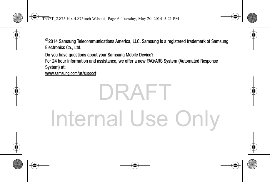 DRAFT Internal Use Only©2014 Samsung Telecommunications America, LLC. Samsung is a registered trademark of Samsung Electronics Co., Ltd.Do you have questions about your Samsung Mobile Device?For 24 hour information and assistance, we offer a new FAQ/ARS System (Automated Response System) at:www.samsung.com/us/supportT337T_2.875 H x 4.875inch W.book  Page 6  Tuesday, May 20, 2014  5:21 PM