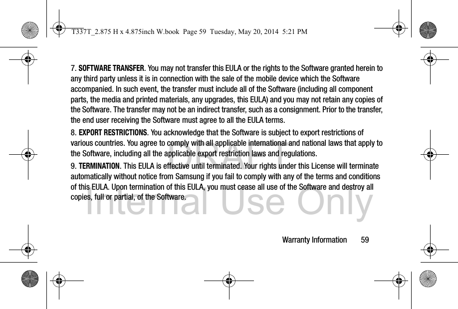 DRAFT Internal Use OnlyWarranty Information       597. SOFTWARE TRANSFER. You may not transfer this EULA or the rights to the Software granted herein to any third party unless it is in connection with the sale of the mobile device which the Software accompanied. In such event, the transfer must include all of the Software (including all component parts, the media and printed materials, any upgrades, this EULA) and you may not retain any copies of the Software. The transfer may not be an indirect transfer, such as a consignment. Prior to the transfer, the end user receiving the Software must agree to all the EULA terms.8. EXPORT RESTRICTIONS. You acknowledge that the Software is subject to export restrictions of various countries. You agree to comply with all applicable international and national laws that apply to the Software, including all the applicable export restriction laws and regulations.9. TERMINATION. This EULA is effective until terminated. Your rights under this License will terminate automatically without notice from Samsung if you fail to comply with any of the terms and conditions of this EULA. Upon termination of this EULA, you must cease all use of the Software and destroy all copies, full or partial, of the Software.T337T_2.875 H x 4.875inch W.book  Page 59  Tuesday, May 20, 2014  5:21 PM