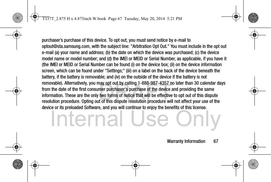 DRAFT Internal Use OnlyWarranty Information       67purchaser’s purchase of this device. To opt out, you must send notice by e-mail to optout@sta.samsung.com, with the subject line: &quot;Arbitration Opt Out.&quot; You must include in the opt out e-mail (a) your name and address; (b) the date on which the device was purchased; (c) the device model name or model number; and (d) the IMEI or MEID or Serial Number, as applicable, if you have it (the IMEI or MEID or Serial Number can be found (i) on the device box; (ii) on the device information screen, which can be found under &quot;Settings;&quot; (iii) on a label on the back of the device beneath the battery, if the battery is removable; and (iv) on the outside of the device if the battery is not removable). Alternatively, you may opt out by calling 1-888-987-4357 no later than 30 calendar days from the date of the first consumer purchaser&apos;s purchase of the device and providing the same information. These are the only two forms of notice that will be effective to opt out of this dispute resolution procedure. Opting out of this dispute resolution procedure will not affect your use of the device or its preloaded Software, and you will continue to enjoy the benefits of this license.T337T_2.875 H x 4.875inch W.book  Page 67  Tuesday, May 20, 2014  5:21 PM