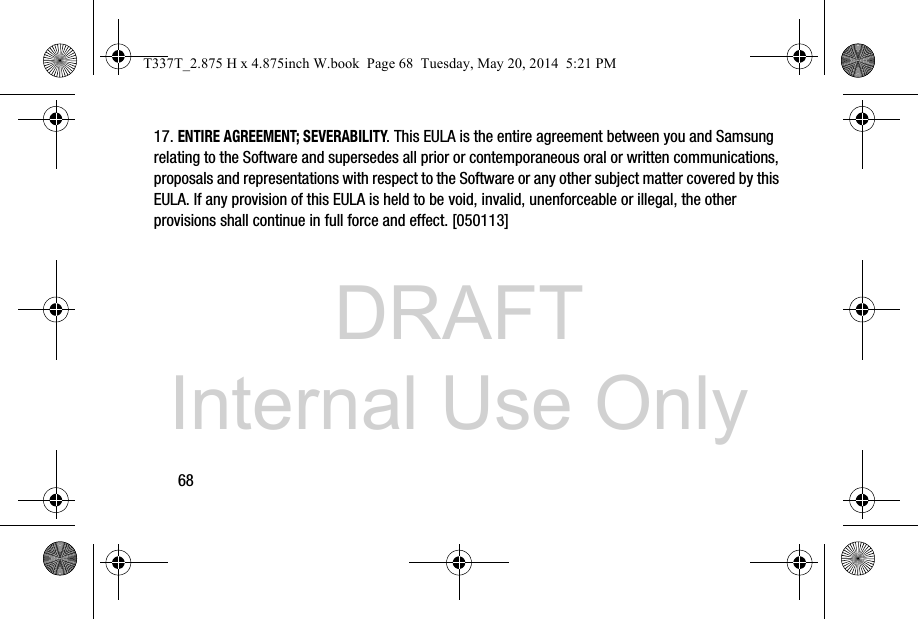 DRAFT Internal Use Only6817. ENTIRE AGREEMENT; SEVERABILITY. This EULA is the entire agreement between you and Samsung relating to the Software and supersedes all prior or contemporaneous oral or written communications, proposals and representations with respect to the Software or any other subject matter covered by this EULA. If any provision of this EULA is held to be void, invalid, unenforceable or illegal, the other provisions shall continue in full force and effect. [050113]T337T_2.875 H x 4.875inch W.book  Page 68  Tuesday, May 20, 2014  5:21 PM