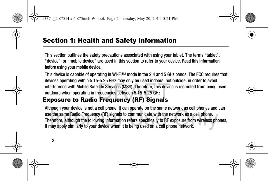 DRAFT Internal Use Only2Section 1: Health and Safety InformationThis section outlines the safety precautions associated with using your tablet. The terms “tablet”, “device”, or “mobile device” are used in this section to refer to your device. Read this information before using your mobile device.This device is capable of operating in Wi-Fi™ mode in the 2.4 and 5 GHz bands. The FCC requires that devices operating within 5.15-5.25 GHz may only be used indoors, not outside, in order to avoid interference with Mobile Satellite Services (MSS). Therefore, this device is restricted from being used outdoors when operating in frequencies between 5.15-5.25 GHz.Exposure to Radio Frequency (RF) SignalsAlthough your device is not a cell phone, it can operate on the same network as cell phones and can use the same Radio Frequency (RF) signals to communicate with the network as a cell phone. Therefore, although the following information refers specifically to RF exposure from wireless phones, it may apply similarly to your device when it is being used on a cell phone network.T337T_2.875 H x 4.875inch W.book  Page 2  Tuesday, May 20, 2014  5:21 PM