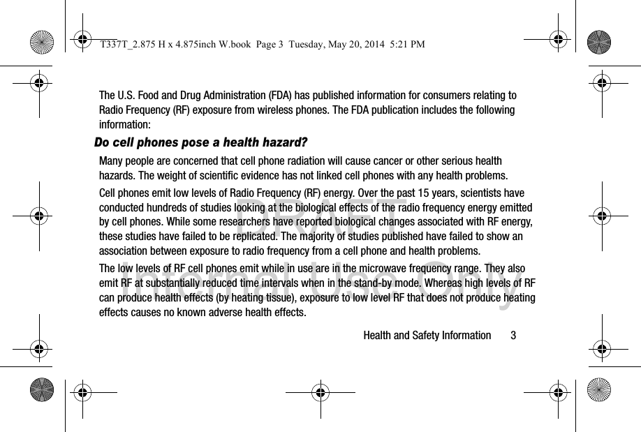DRAFT Internal Use OnlyHealth and Safety Information       3The U.S. Food and Drug Administration (FDA) has published information for consumers relating to Radio Frequency (RF) exposure from wireless phones. The FDA publication includes the following information:Do cell phones pose a health hazard?Many people are concerned that cell phone radiation will cause cancer or other serious health hazards. The weight of scientific evidence has not linked cell phones with any health problems.Cell phones emit low levels of Radio Frequency (RF) energy. Over the past 15 years, scientists have conducted hundreds of studies looking at the biological effects of the radio frequency energy emitted by cell phones. While some researchers have reported biological changes associated with RF energy, these studies have failed to be replicated. The majority of studies published have failed to show an association between exposure to radio frequency from a cell phone and health problems.The low levels of RF cell phones emit while in use are in the microwave frequency range. They also emit RF at substantially reduced time intervals when in the stand-by mode. Whereas high levels of RF can produce health effects (by heating tissue), exposure to low level RF that does not produce heating effects causes no known adverse health effects.T337T_2.875 H x 4.875inch W.book  Page 3  Tuesday, May 20, 2014  5:21 PM
