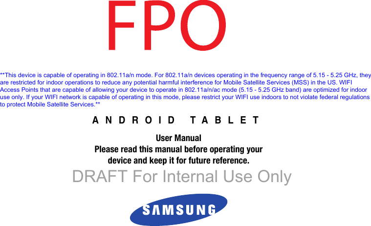 ANDROID TABLETUser ManualPlease read this manual before operating yourdevice and keep it for future reference. DRAFT For Internal Use Only**This device is capable of operating in 802.11a/n mode. For 802.11a/n devices operating in the frequency range of 5.15 - 5.25 GHz, they are restricted for indoor operations to reduce any potential harmful interference for Mobile Satellite Services (MSS) in the US. WIFI Access Points that are capable of allowing your device to operate in 802.11a/n/ac mode (5.15 - 5.25 GHz band) are optimized for indoor use only. If your WIFI network is capable of operating in this mode, please restrict your WIFI use indoors to not violate federal regulations to protect Mobile Satellite Services.**