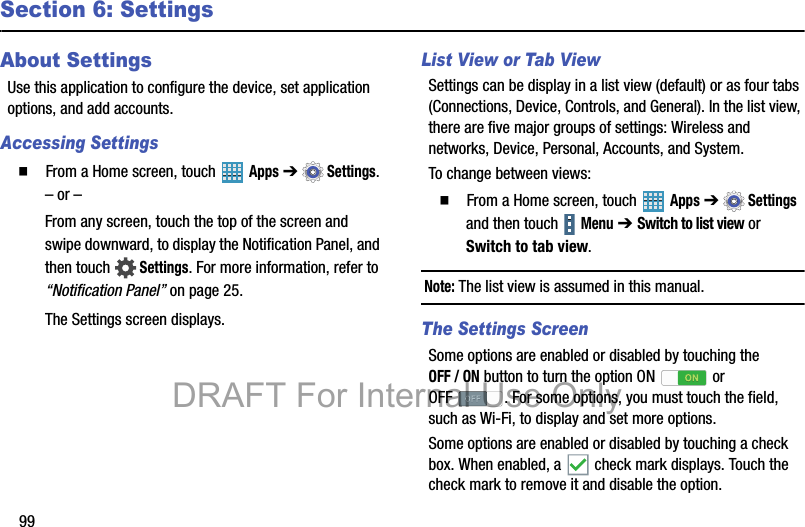 99Section 6: SettingsAbout SettingsUse this application to configure the device, set application options, and add accounts.Accessing Settings  From a Home screen, touch   Apps ➔  Settings.– or –From any screen, touch the top of the screen and swipe downward, to display the Notification Panel, and then touch  Settings. For more information, refer to “Notification Panel” on page 25.The Settings screen displays.List View or Tab ViewSettings can be display in a list view (default) or as four tabs (Connections, Device, Controls, and General). In the list view, there are five major groups of settings: Wireless and networks, Device, Personal, Accounts, and System.To change between views:  From a Home screen, touch   Apps ➔  Settings and then touch   Menu ➔ Switch to list view or Switch to tab view.Note: The list view is assumed in this manual.The Settings ScreenSome options are enabled or disabled by touching the OFF / ON button to turn the option ON   or OFF . For some options, you must touch the field, such as Wi-Fi, to display and set more options.Some options are enabled or disabled by touching a check box. When enabled, a   check mark displays. Touch the check mark to remove it and disable the option.DRAFT For Internal Use Only