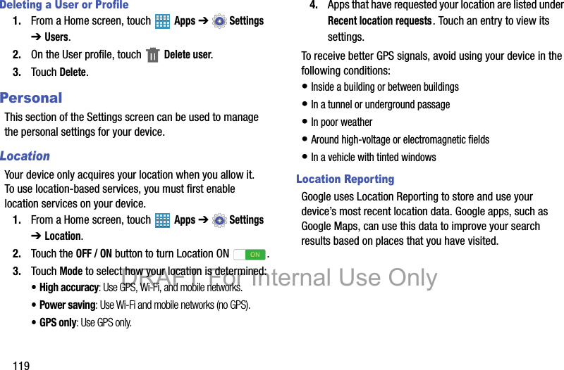 119Deleting a User or Profile1. From a Home screen, touch   Apps ➔  Settings ➔ Users.2. On the User profile, touch   Delete user.3. Touch Delete.PersonalThis section of the Settings screen can be used to manage the personal settings for your device.LocationYour device only acquires your location when you allow it. To use location-based services, you must first enable location services on your device.1. From a Home screen, touch   Apps ➔  Settings ➔ Location.2. Touch the OFF / ON button to turn Location ON .3. Touch Mode to select how your location is determined:• High accuracy: Use GPS, Wi-Fi, and mobile networks.• Power saving: Use Wi-Fi and mobile networks (no GPS).• GPS only: Use GPS only.4. Apps that have requested your location are listed under Recent location requests. Touch an entry to view its settings.To receive better GPS signals, avoid using your device in the following conditions:• Inside a building or between buildings• In a tunnel or underground passage• In poor weather• Around high-voltage or electromagnetic fields• In a vehicle with tinted windowsLocation ReportingGoogle uses Location Reporting to store and use your device’s most recent location data. Google apps, such as Google Maps, can use this data to improve your search results based on places that you have visited.DRAFT For Internal Use Only