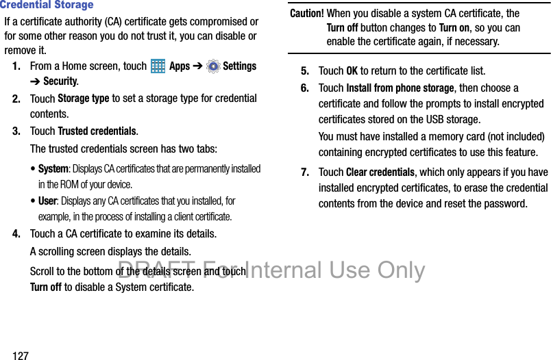 127Credential StorageIf a certificate authority (CA) certificate gets compromised or for some other reason you do not trust it, you can disable or remove it.1. From a Home screen, touch   Apps ➔  Settings ➔ Security.2. Touch Storage type to set a storage type for credential contents.3. Touch Trusted credentials.The trusted credentials screen has two tabs:• System: Displays CA certificates that are permanently installed in the ROM of your device.•User: Displays any CA certificates that you installed, for example, in the process of installing a client certificate.4. Touch a CA certificate to examine its details.A scrolling screen displays the details.Scroll to the bottom of the details screen and touch Turn off to disable a System certificate.Caution! When you disable a system CA certificate, the Turn off button changes to Turn on, so you can enable the certificate again, if necessary.5. Touch OK to return to the certificate list.6. Touch Install from phone storage, then choose a certificate and follow the prompts to install encrypted certificates stored on the USB storage.You must have installed a memory card (not included) containing encrypted certificates to use this feature.7. Touch Clear credentials, which only appears if you have installed encrypted certificates, to erase the credential contents from the device and reset the password.DRAFT For Internal Use Only