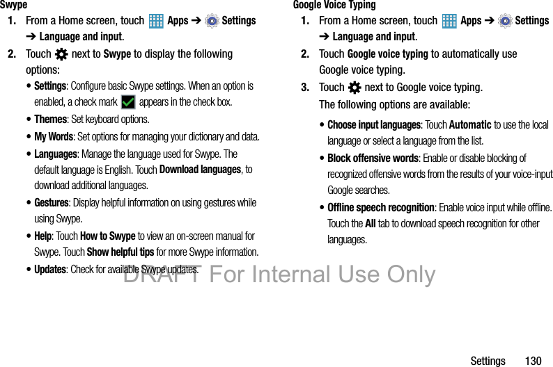 Settings       130Swype1. From a Home screen, touch   Apps ➔  Settings ➔ Language and input.2. Touch   next to Swype to display the following options:•Settings: Configure basic Swype settings. When an option is enabled, a check mark   appears in the check box.•Themes: Set keyboard options.•My Words: Set options for managing your dictionary and data.•Languages: Manage the language used for Swype. The default language is English. Touch Download languages, to download additional languages.•Gestures: Display helpful information on using gestures while using Swype.•Help: Touch How to Swype to view an on-screen manual for Swype. Touch Show helpful tips for more Swype information.•Updates: Check for available Swype updates.Google Voice Typing1. From a Home screen, touch   Apps ➔  Settings ➔ Language and input.2. Touch Google voice typing to automatically use Google voice typing.3. Touch   next to Google voice typing.The following options are available:•Choose input languages: Touch Automatic to use the local language or select a language from the list.• Block offensive words: Enable or disable blocking of recognized offensive words from the results of your voice-input Google searches.• Offline speech recognition: Enable voice input while offline. Touch the All tab to download speech recognition for other languages.DRAFT For Internal Use Only